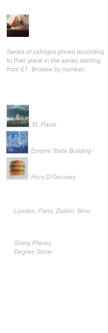 Collages
￼

No. 1 - Last Supper
Series of collages priced according to their place in the series starting from £1. Browse by number:
1-10, 11-20, 21-30, 31-40, 41-50


Paintings
￼
London
St. Pauls￼
New York
Empire State Building
￼
PhD
Hors D’Oeuvres


Exhibitions 
    London, Paris, Dublin, Brno


Leeds 13
    Going Places
    Degree Show

My favorite links
Art Design Publicity
• Leeds 13 - Leeds Uni Site